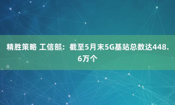 精胜策略 工信部：截至5月末5G基站总数达448.6万个