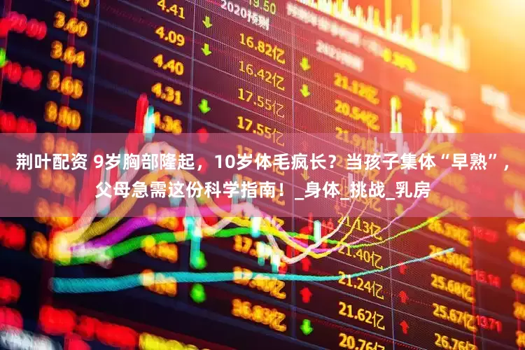 荆叶配资 9岁胸部隆起，10岁体毛疯长？当孩子集体“早熟”，父母急需这份科学指南！_身体_挑战_乳房
