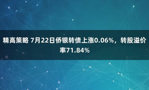 精高策略 7月22日侨银转债上涨0.06%，转股溢价率71.84%
