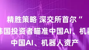 精胜策略 深交所首尔“带货” 韩国投资者瞄准中国AI、机器人资产