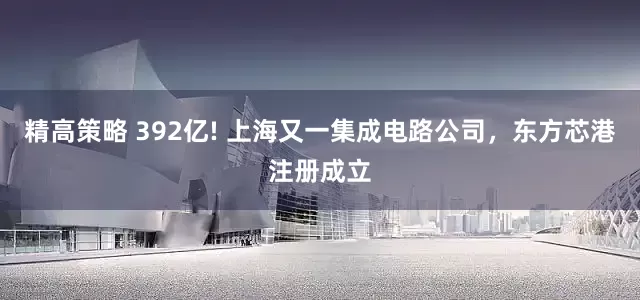 精高策略 392亿! 上海又一集成电路公司，东方芯港注册成立
