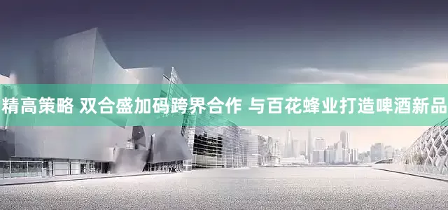 精高策略 双合盛加码跨界合作 与百花蜂业打造啤酒新品